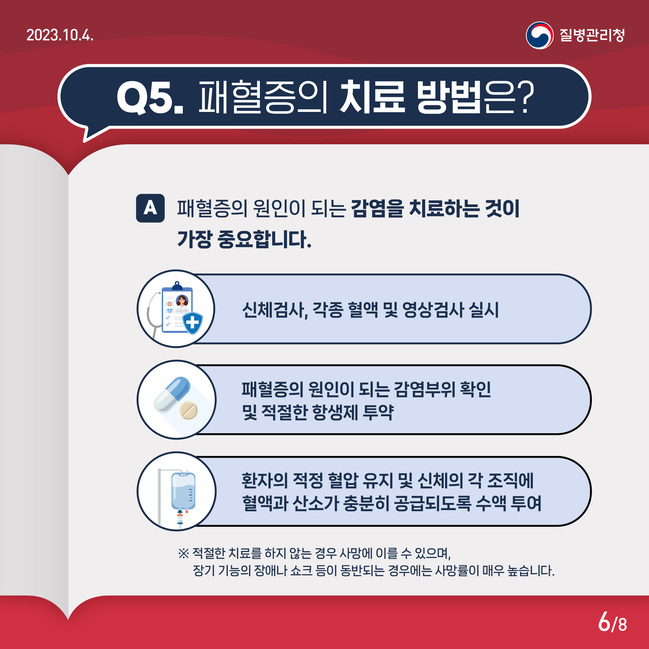 Q5. 패혈증의 치료 방법은? A. 패혈증의 원인이 되는 감염을 치료하는 것이 중요합니다. 신체검사, 각종 혈액 및 영상검사 실시 패혈증의 원인이 되는 감염부위 확인 및 적절한 항생제 투약 환자의 적정 혈압 유지 및 신체의 각 조직에 혈액과 산소가 충분히 공급되도록 수액 투여 ※ 적절한 치료를 하지 않는 경우 사망에 이를 수 있으며, 장기 기능의 장애나 쇼크 등이 동반되는 경우에는 사망률이 매우 높습니다.